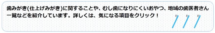 歯みがき（仕上げみがき）に関することや、むし歯になりにくいおやつ、地域の歯医者さん一覧などを紹介しています。