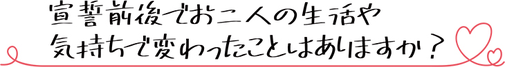 宣誓前後でお二人の生活や気持ちで変わったことはありますか？