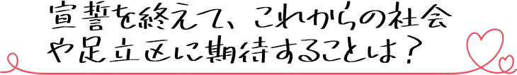 宣誓を終えて、これからの社会や足立区に期待することは？