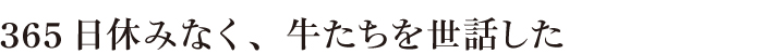 365日休みなく、牛たちを世話した