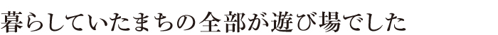 暮らしていたまちの全部が遊び場でした