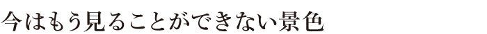 今はもう見ることのできない景色