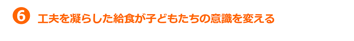 6.工夫を凝らした給食が子どもの意識を変える