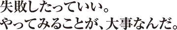 失敗したっていい。やってみることが、大事なんだ。