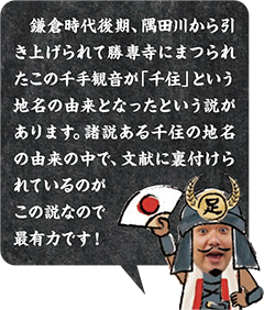 8.鎌倉時代後期、隅田川から引き上げられて勝專寺にまつられたこの千手観音が「千住」という地名の由来となったという説があります。