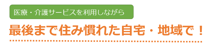 医療・介護サービスを利用しながら最後まで住み慣れた自宅・地域で！