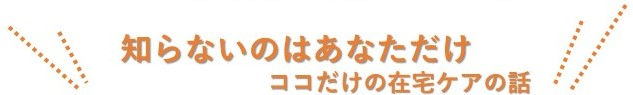 知らないのはあなただけここだけの在宅ケアの話し