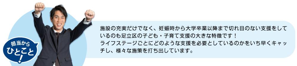 施設の充実だけでなく、妊娠時から大学卒業以降まで切れ目のない支援をしているのも足立区の子ども・子育て支援の大きな特徴です！