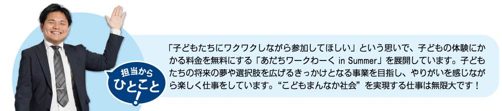 子どもたちの将来の夢や選択肢を広げるきっかけとなる事業を目指し、やりがいを感じながら楽しく仕事をしています。