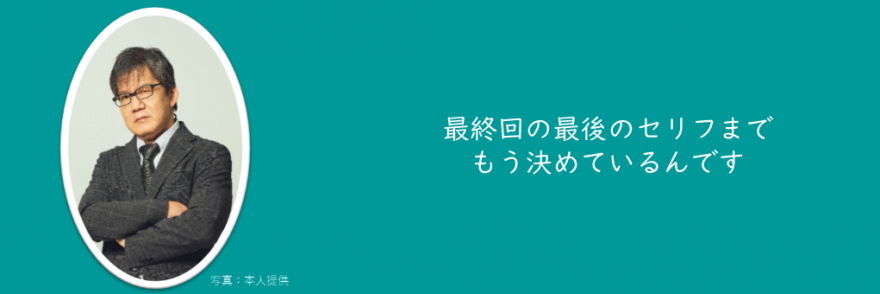 最終回の最後のセリフまでもう決めているんです
