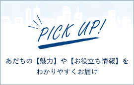 PICK UP! あだちの【魅力】や【お役立ち情報】をわかりやすくお届け