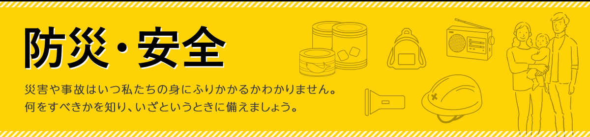 防災・安全・災害や事故はいつ私たちの身にふりかかるかわかりません。 何をすべきかを知り、いざというときに備えましょう。 